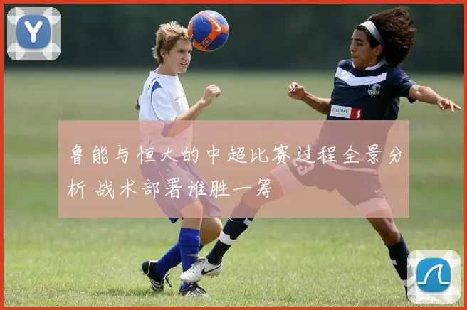 鲁能与恒大的中超比赛过程全景分析 战术部署谁胜一筹