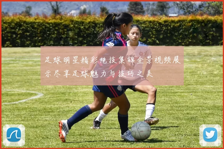 足球明星精彩绝技集锦全景视频展示尽享足球魅力与技巧之美