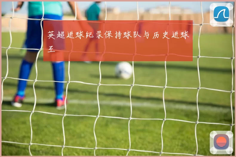 英超进球纪录保持球队与历史进球王