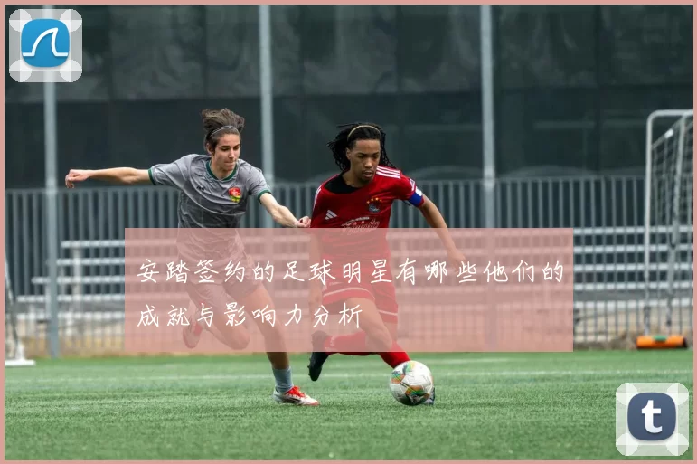 安踏签约的足球明星有哪些他们的成就与影响力分析