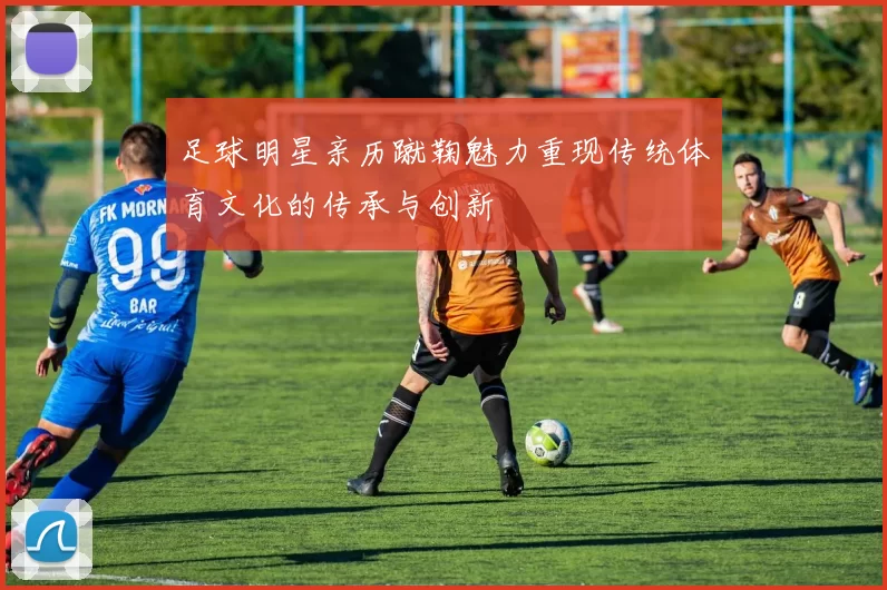 足球明星亲历蹴鞠魅力重现传统体育文化的传承与创新