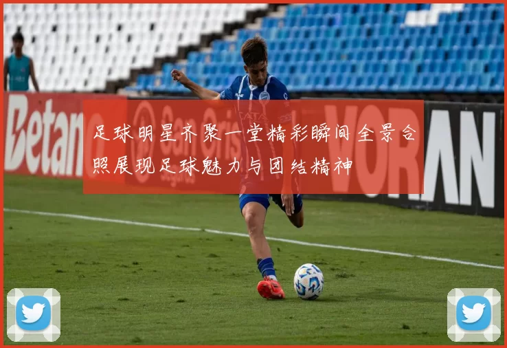 足球明星齐聚一堂精彩瞬间全景合照展现足球魅力与团结精神