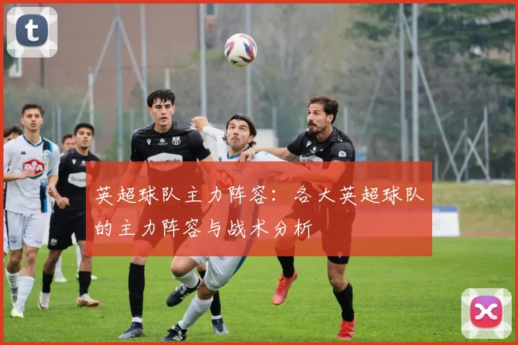 英超球队主力阵容：各大英超球队的主力阵容与战术分析