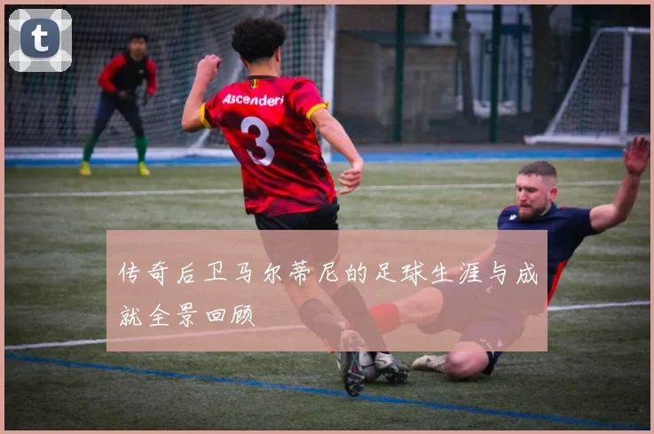 传奇后卫马尔蒂尼的足球生涯与成就全景回顾