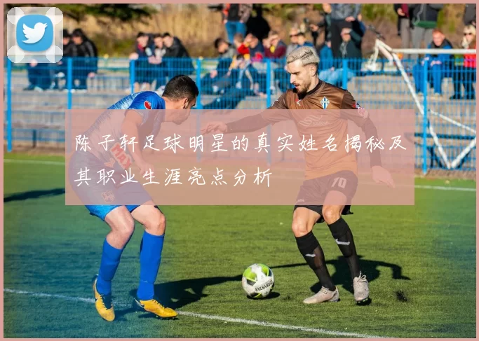 陈子轩足球明星的真实姓名揭秘及其职业生涯亮点分析
