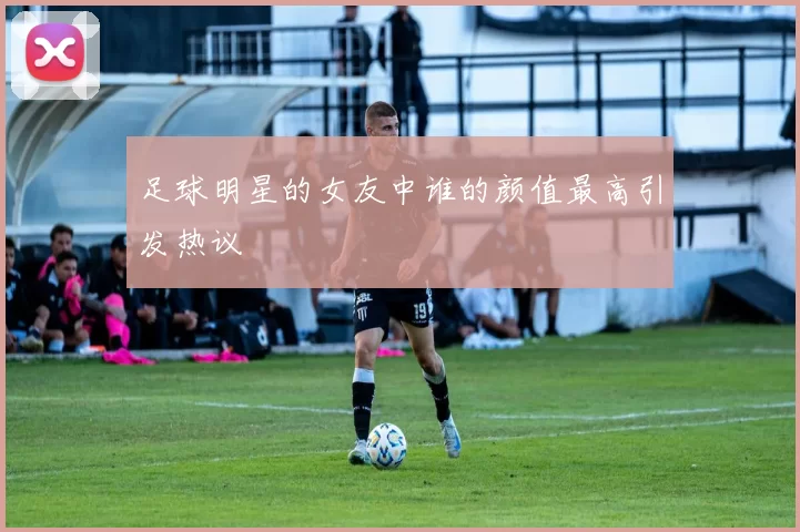 足球明星的女友中谁的颜值最高引发热议