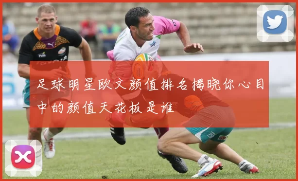 足球明星欧文颜值排名揭晓你心目中的颜值天花板是谁