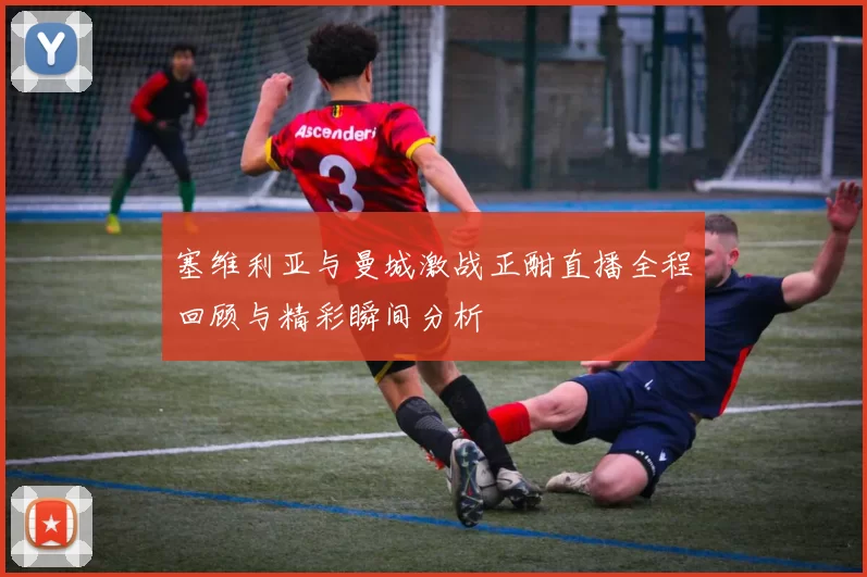 塞维利亚与曼城激战正酣直播全程回顾与精彩瞬间分析