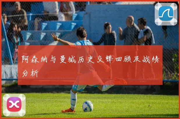 阿森纳与曼城历史交锋回顾及战绩分析