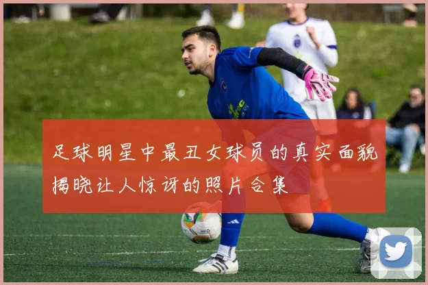 足球明星中最丑女球员的真实面貌揭晓让人惊讶的照片合集