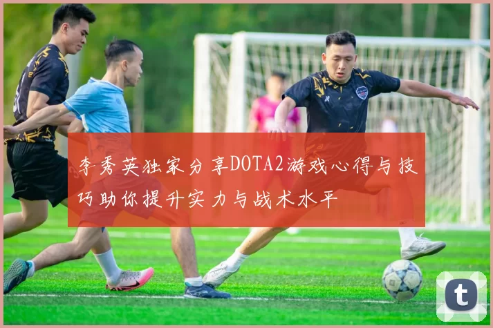 李秀英独家分享DOTA2游戏心得与技巧助你提升实力与战术水平