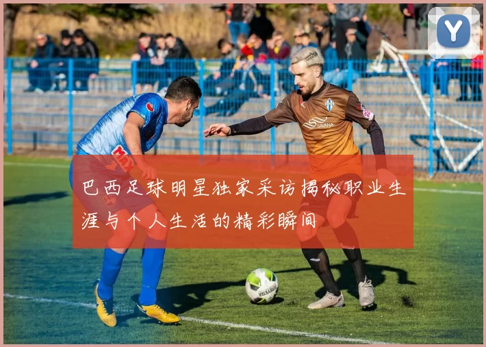 巴西足球明星独家采访揭秘职业生涯与个人生活的精彩瞬间