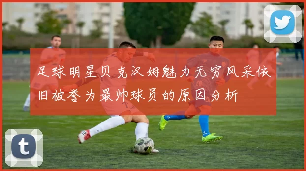 足球明星贝克汉姆魅力无穷风采依旧被誉为最帅球员的原因分析