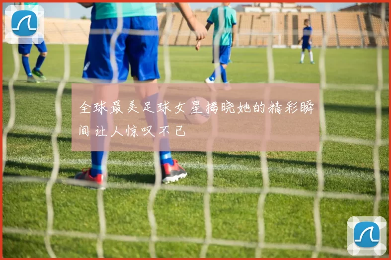 全球最美足球女星揭晓她的精彩瞬间让人惊叹不已