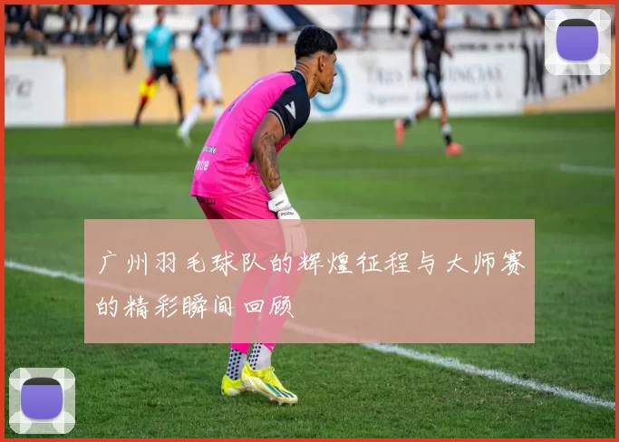 广州羽毛球队的辉煌征程与大师赛的精彩瞬间回顾