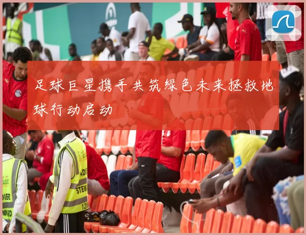 足球巨星携手共筑绿色未来拯救地球行动启动