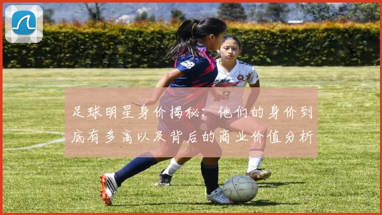 足球明星身价揭秘：他们的身价到底有多高以及背后的商业价值分析