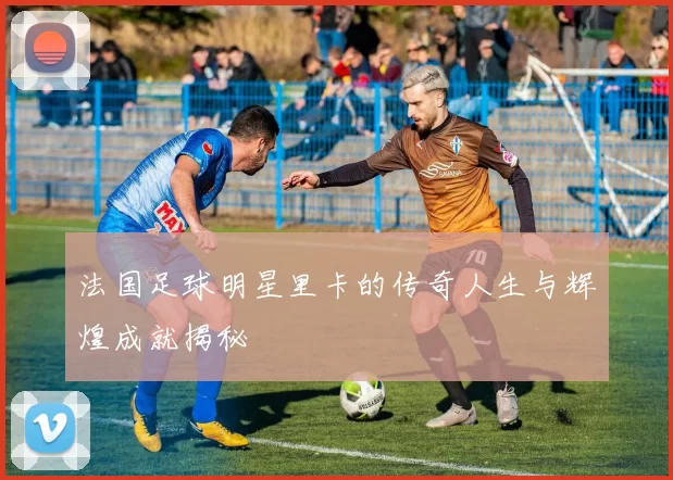 法国足球明星里卡的传奇人生与辉煌成就揭秘