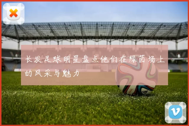 长发足球明星盘点他们在绿茵场上的风采与魅力