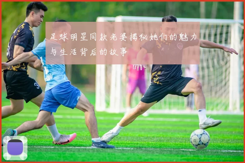 足球明星同款老婆揭秘她们的魅力与生活背后的故事