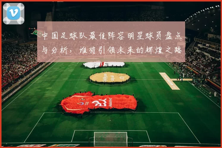 中国足球队最佳阵容明星球员盘点与分析，谁将引领未来的辉煌之路