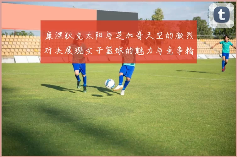 康涅狄克太阳与芝加哥天空的激烈对决展现女子篮球的魅力与竞争精神
