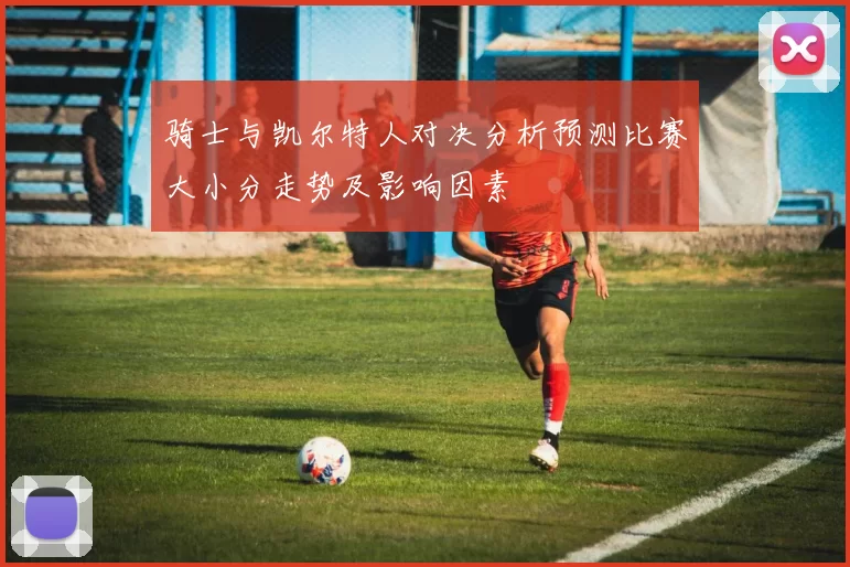 骑士与凯尔特人对决分析预测比赛大小分走势及影响因素