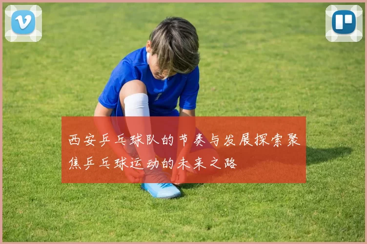 西安乒乓球队的节奏与发展探索聚焦乒乓球运动的未来之路