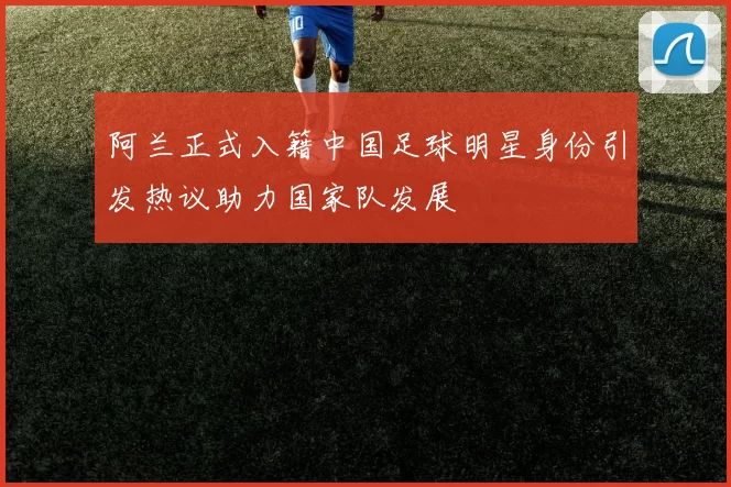 阿兰正式入籍中国足球明星身份引发热议助力国家队发展