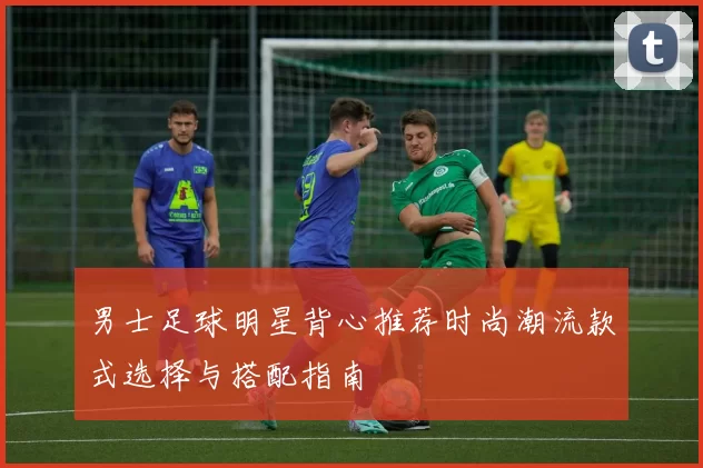 男士足球明星背心推荐时尚潮流款式选择与搭配指南
