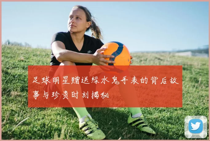足球明星赠送绿水鬼手表的背后故事与珍贵时刻揭秘