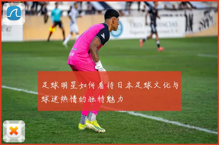 足球明星如何看待日本足球文化与球迷热情的独特魅力