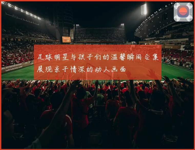 足球明星与孩子们的温馨瞬间合集展现亲子情深的动人画面