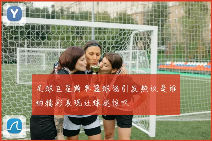 足球巨星跨界篮球场引发热议是谁的精彩表现让球迷惊叹