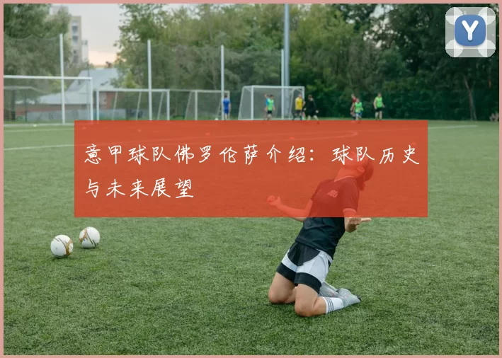 意甲球队佛罗伦萨介绍：球队历史与未来展望