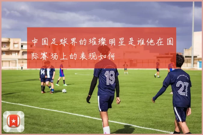 中国足球界的璀璨明星是谁他在国际赛场上的表现如何