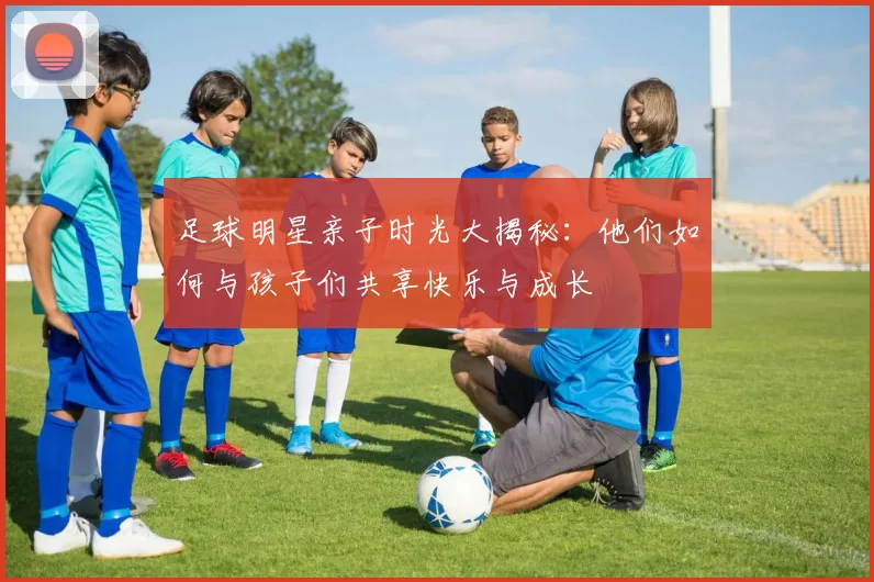 足球明星亲子时光大揭秘：他们如何与孩子们共享快乐与成长