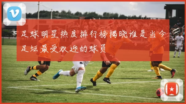 足球明星热度排行榜揭晓谁是当今足坛最受欢迎的球员