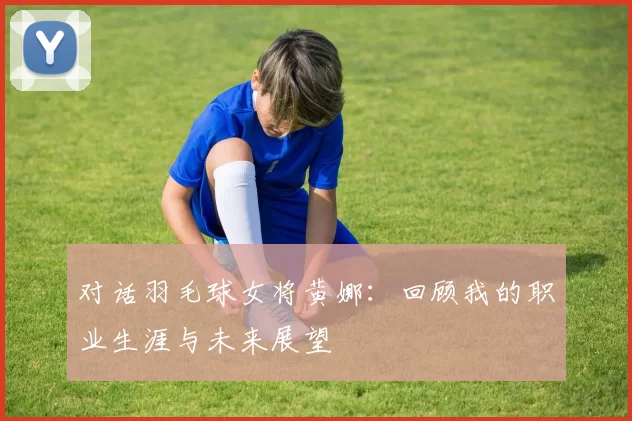 对话羽毛球女将黄娜：回顾我的职业生涯与未来展望