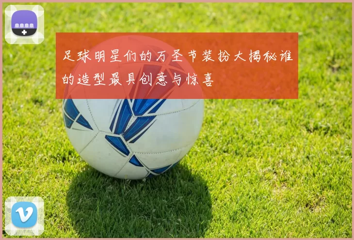 足球明星们的万圣节装扮大揭秘谁的造型最具创意与惊喜