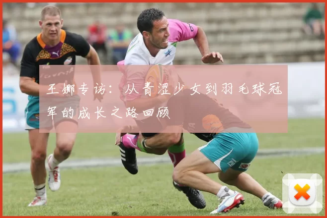 王娜专访：从青涩少女到羽毛球冠军的成长之路回顾