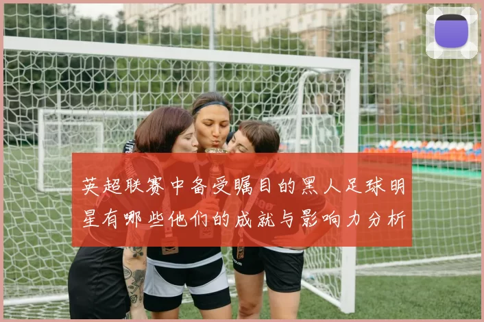 英超联赛中备受瞩目的黑人足球明星有哪些他们的成就与影响力分析