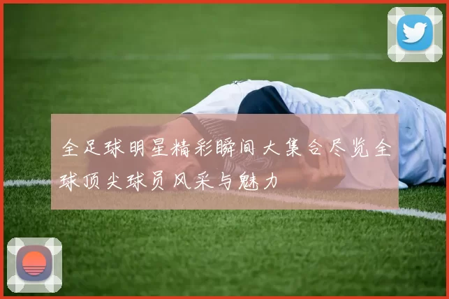 全足球明星精彩瞬间大集合尽览全球顶尖球员风采与魅力