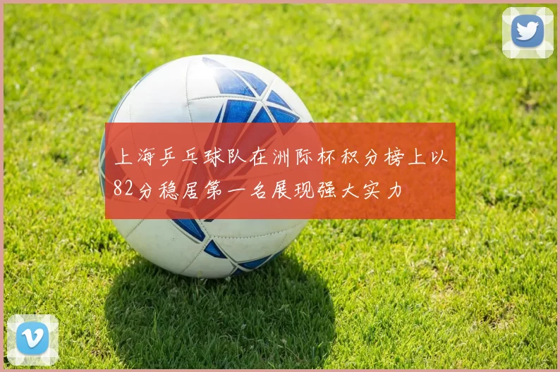 上海乒乓球队在洲际杯积分榜上以82分稳居第一名展现强大实力
