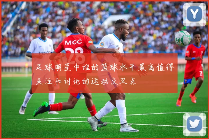 足球明星中谁的篮球水平最高值得关注和讨论的运动交叉点