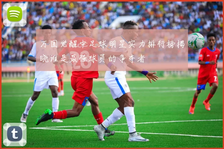 万国觉醒中足球明星实力排行榜揭晓谁是最强球员的争夺者