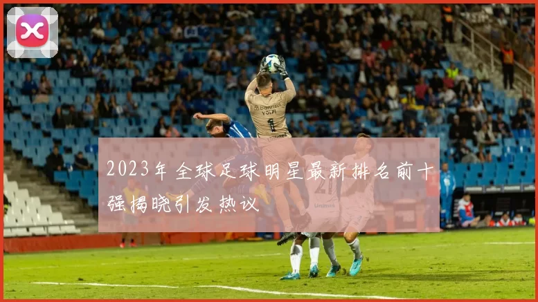 2023年全球足球明星最新排名前十强揭晓引发热议