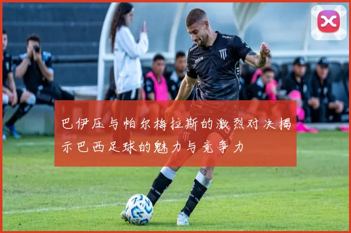 巴伊压与帕尔梅拉斯的激烈对决揭示巴西足球的魅力与竞争力